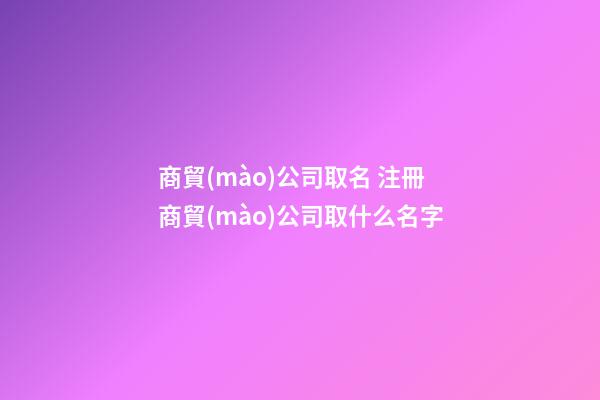 商貿(mào)公司取名 注冊商貿(mào)公司取什么名字